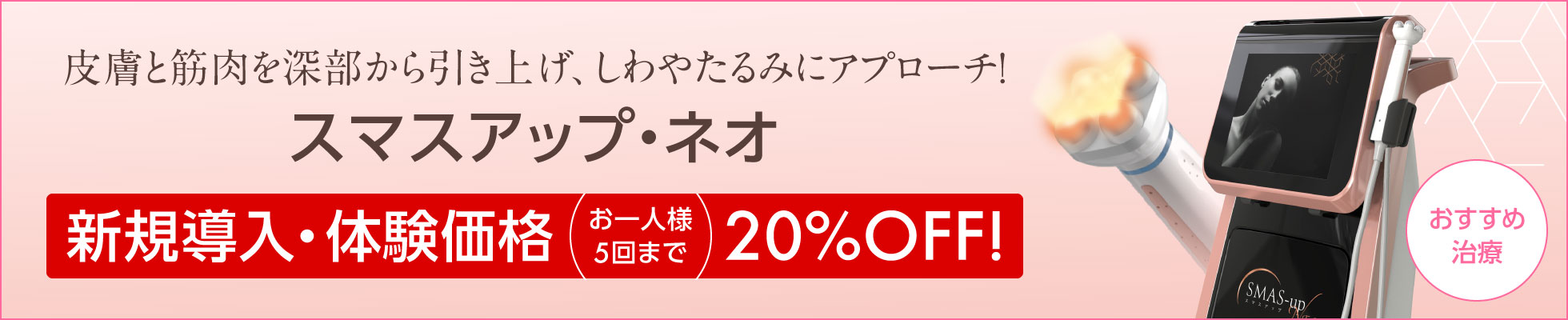皮膚と筋肉を深部から引き上げ、しわやたるみにアプローチ　スマスアップNEO【新規導入・体験価格】お一人様5回まで、表示料金より20%OFF!